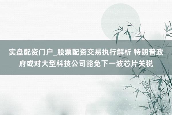 实盘配资门户_股票配资交易执行解析 特朗普政府或对大型科技公司豁免下一波芯片关税