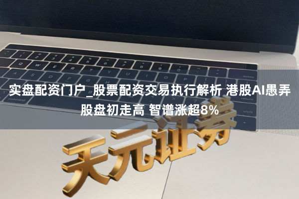 实盘配资门户_股票配资交易执行解析 港股AI愚弄股盘初走高 智谱涨超8%