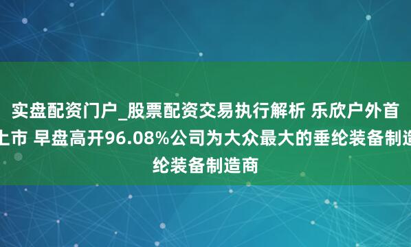 实盘配资门户_股票配资交易执行解析 乐欣户外首挂上市 早盘高开96.08%公司为大众最大的垂纶装备制造商