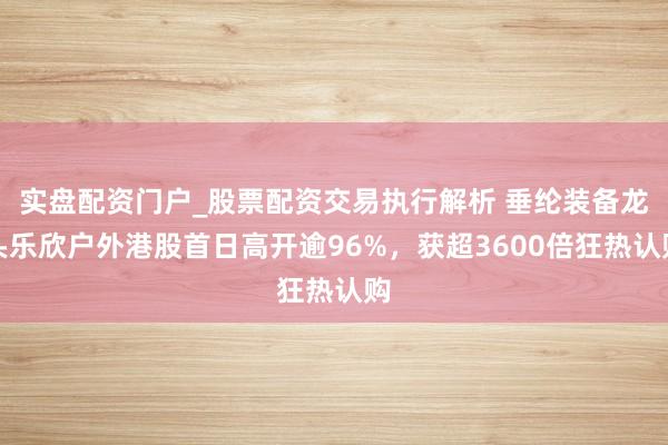 实盘配资门户_股票配资交易执行解析 垂纶装备龙头乐欣户外港股首日高开逾96%，获超3600倍狂热认购