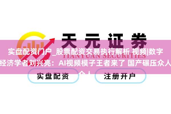 实盘配资门户_股票配资交易执行解析 视频|数字经济学者刘兴亮：AI视频模子王者来了 国产碾压众人