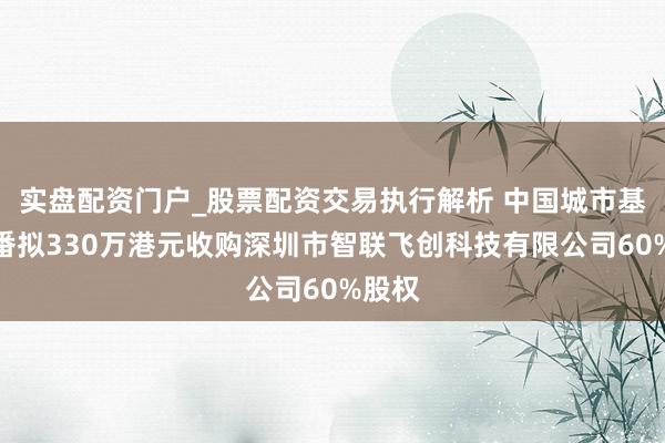 实盘配资门户_股票配资交易执行解析 中国城市基础轮番拟330万港元收购深圳市智联飞创科技有限公司60%股权