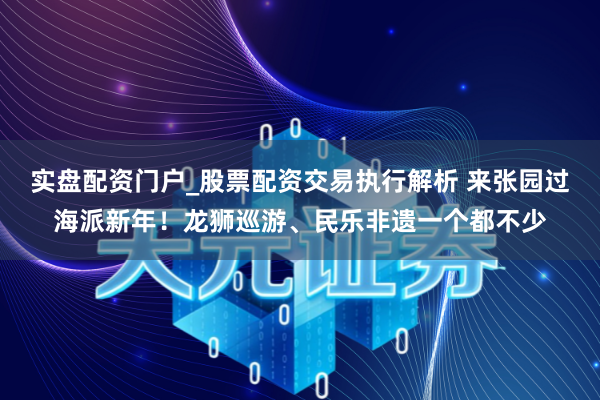实盘配资门户_股票配资交易执行解析 来张园过海派新年！龙狮巡游、民乐非遗一个都不少