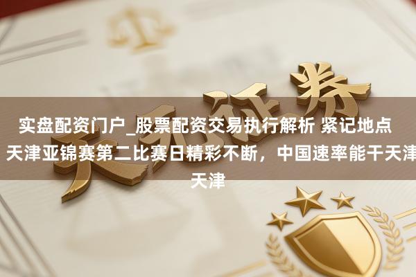 实盘配资门户_股票配资交易执行解析 紧记地点 | 天津亚锦赛第二比赛日精彩不断，中国速率能干天津