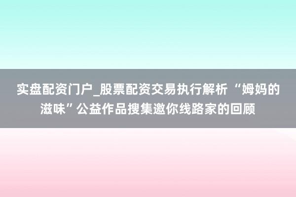 实盘配资门户_股票配资交易执行解析 “姆妈的滋味”公益作品搜集邀你线路家的回顾