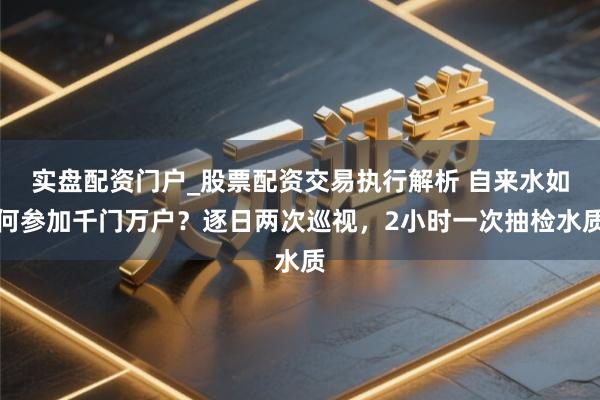 实盘配资门户_股票配资交易执行解析 自来水如何参加千门万户？逐日两次巡视，2小时一次抽检水质