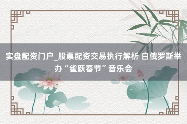 实盘配资门户_股票配资交易执行解析 白俄罗斯举办“雀跃春节”音乐会