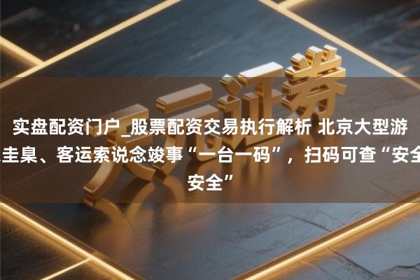 实盘配资门户_股票配资交易执行解析 北京大型游乐圭臬、客运索说念竣事“一台一码”，扫码可查“安全”