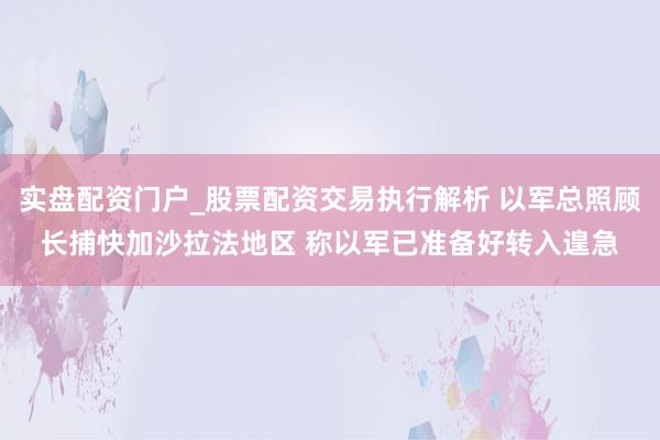 实盘配资门户_股票配资交易执行解析 以军总照顾长捕快加沙拉法地区 称以军已准备好转入遑急