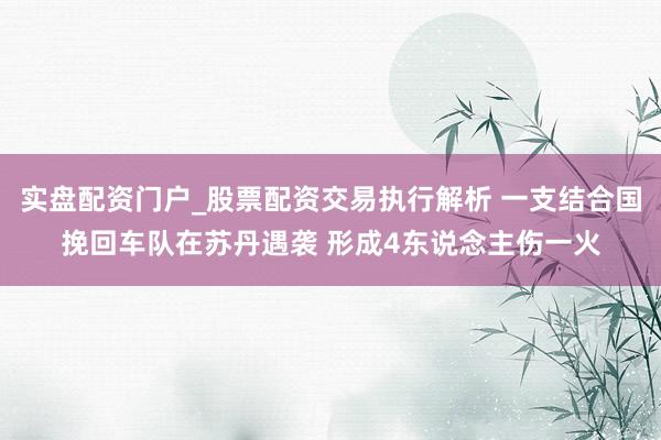 实盘配资门户_股票配资交易执行解析 一支结合国挽回车队在苏丹遇袭 形成4东说念主伤一火