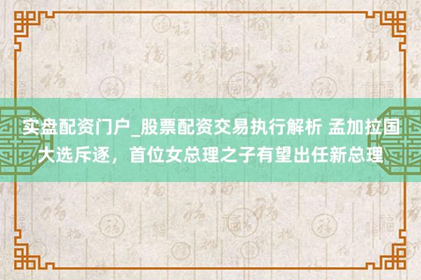 实盘配资门户_股票配资交易执行解析 孟加拉国大选斥逐，首位女总理之子有望出任新总理
