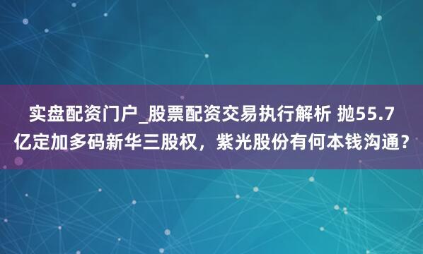 实盘配资门户_股票配资交易执行解析 抛55.7亿定加多码新华三股权，紫光股份有何本钱沟通？