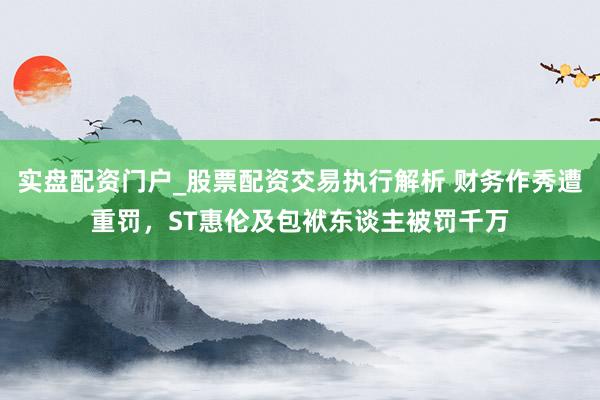实盘配资门户_股票配资交易执行解析 财务作秀遭重罚，ST惠伦及包袱东谈主被罚千万