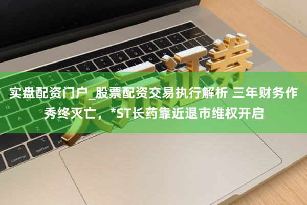 实盘配资门户_股票配资交易执行解析 三年财务作秀终灭亡，*ST长药靠近退市维权开启