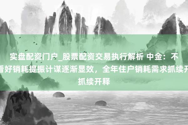 实盘配资门户_股票配资交易执行解析 中金：不绝看好销耗提振计谋逐渐显效，全年住户销耗需求抓续开释