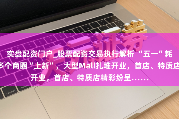 实盘配资门户_股票配资交易执行解析 “五一”耗尽实探｜深圳多个商圈“上新”，大型Mall扎堆开业，首店、特质店精彩纷呈……