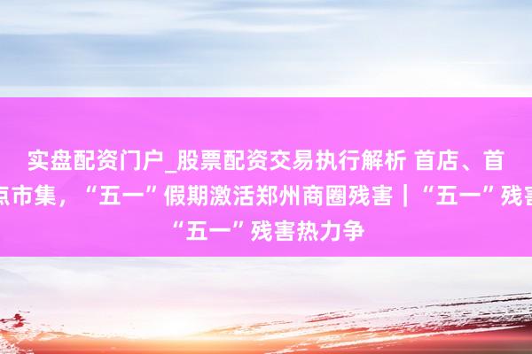 实盘配资门户_股票配资交易执行解析 首店、首展、特点市集，“五一”假期激活郑州商圈残害｜“五一”残害热力争