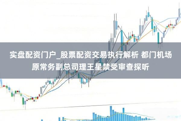实盘配资门户_股票配资交易执行解析 都门机场原常务副总司理王星禁受审查探听