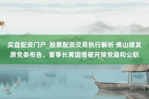 实盘配资门户_股票配资交易执行解析 佛山建发原党委布告、董事长黄国贤被开除党籍和公职