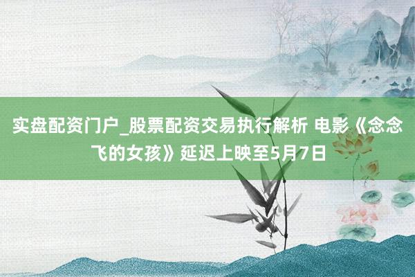 实盘配资门户_股票配资交易执行解析 电影《念念飞的女孩》延迟上映至5月7日
