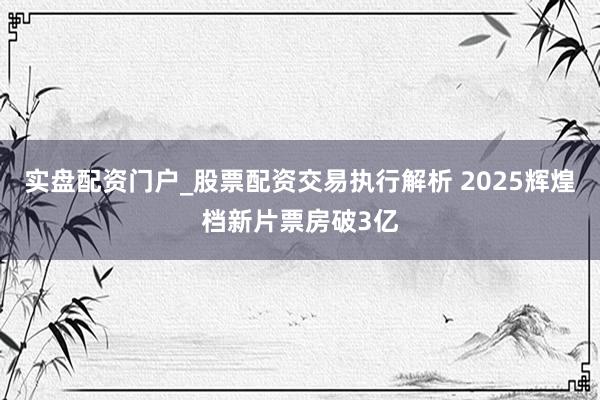 实盘配资门户_股票配资交易执行解析 2025辉煌档新片票房破3亿