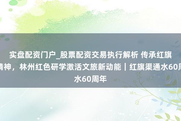 实盘配资门户_股票配资交易执行解析 传承红旗渠精神，林州红色研学激活文旅新动能｜红旗渠通水60周年
