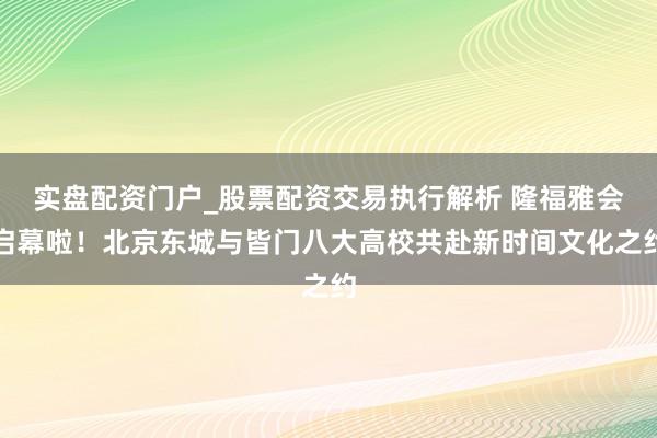 实盘配资门户_股票配资交易执行解析 隆福雅会启幕啦！北京东城与皆门八大高校共赴新时间文化之约