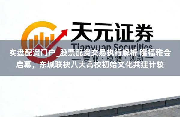 实盘配资门户_股票配资交易执行解析 隆福雅会启幕，东城联袂八大高校初始文化共建计较