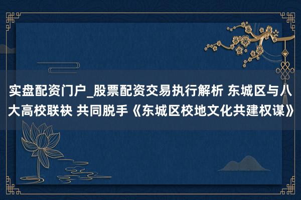 实盘配资门户_股票配资交易执行解析 东城区与八大高校联袂 共同脱手《东城区校地文化共建权谋》