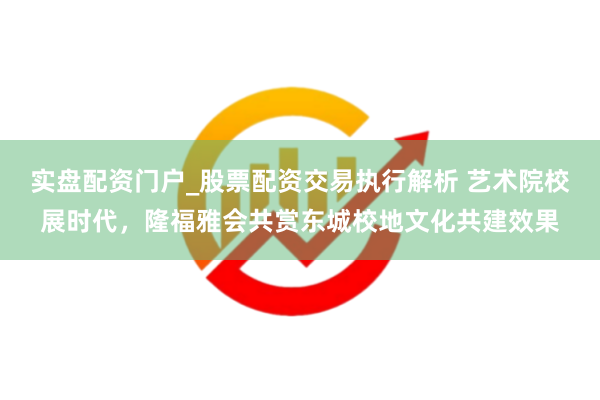 实盘配资门户_股票配资交易执行解析 艺术院校展时代，隆福雅会共赏东城校地文化共建效果