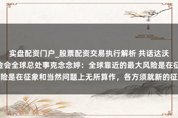 实盘配资门户_股票配资交易执行解析 共话达沃斯 | 专访宇宙当然基金会全球总处事克念念婷：全球靠近的最大风险是在征象和当然问题上无所算作，各方须就新的征象融资想法达成一致
