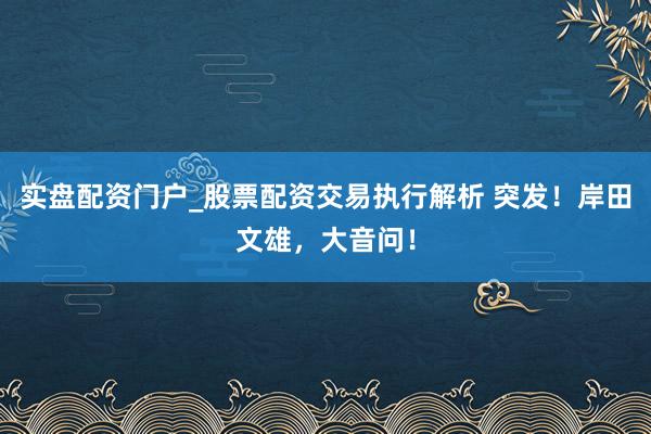 实盘配资门户_股票配资交易执行解析 突发！岸田文雄，大音问！