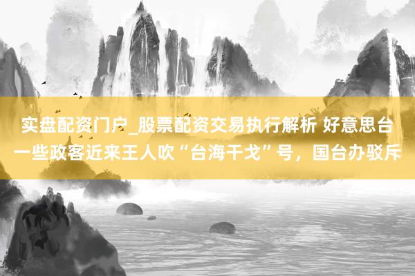 实盘配资门户_股票配资交易执行解析 好意思台一些政客近来王人吹“台海干戈”号，国台办驳斥