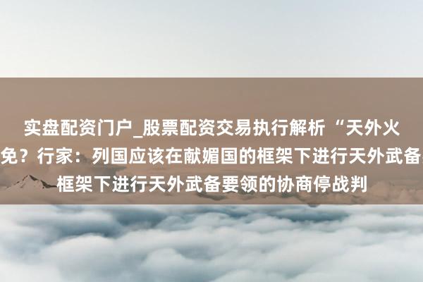 实盘配资门户_股票配资交易执行解析 “天外火器化”是否不错幸免？行家：列国应该在献媚国的框架下进行天外武备要领的协商停战判