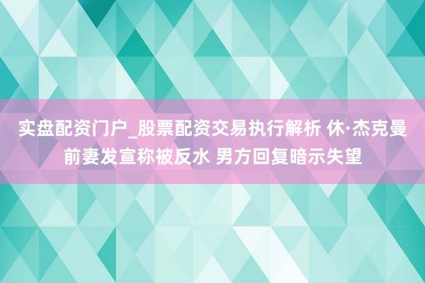 实盘配资门户_股票配资交易执行解析 休·杰克曼前妻发宣称被反水 男方回复暗示失望