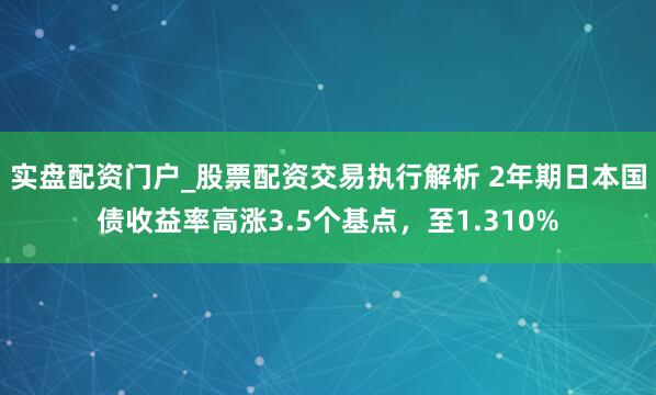 实盘配资门户_股票配资交易执行解析 2年期日本国债收益率高涨3.5个基点，至1.310%