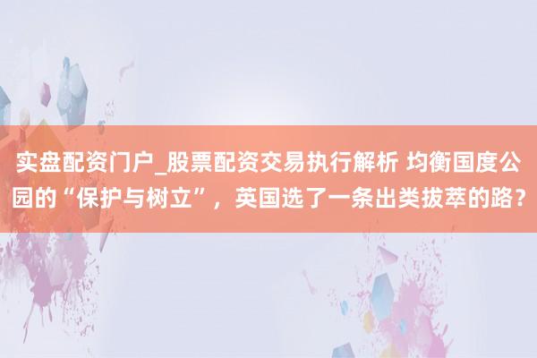 实盘配资门户_股票配资交易执行解析 均衡国度公园的“保护与树立”，英国选了一条出类拔萃的路？
