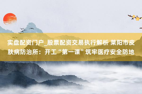 实盘配资门户_股票配资交易执行解析 莱阳市皮肤病防治所：开工“第一课”筑牢医疗安全防地