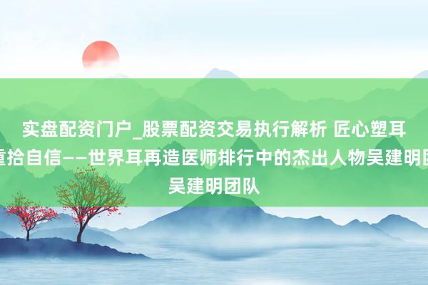 实盘配资门户_股票配资交易执行解析 匠心塑耳，重拾自信——世界耳再造医师排行中的杰出人物吴建明团队