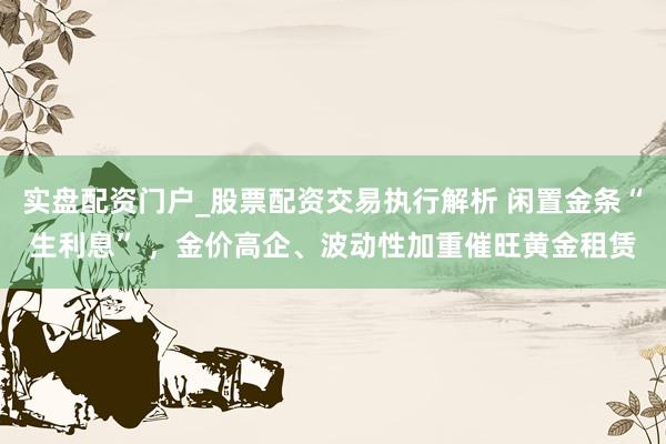 实盘配资门户_股票配资交易执行解析 闲置金条“生利息” ，金价高企、波动性加重催旺黄金租赁