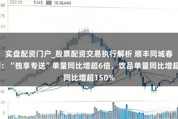 实盘配资门户_股票配资交易执行解析 顺丰同城春节数据：“独享专送”单量同比增超6倍，饮品单量同比增超150%