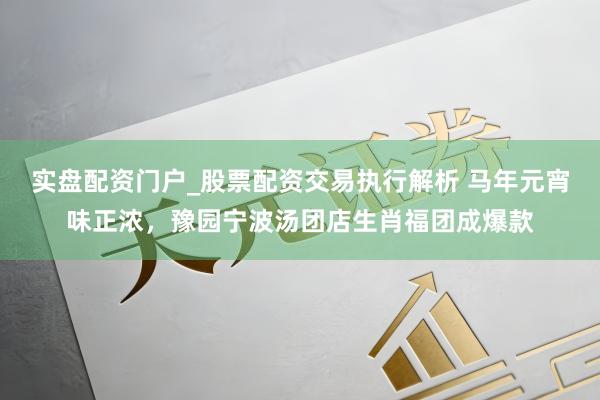 实盘配资门户_股票配资交易执行解析 马年元宵味正浓，豫园宁波汤团店生肖福团成爆款