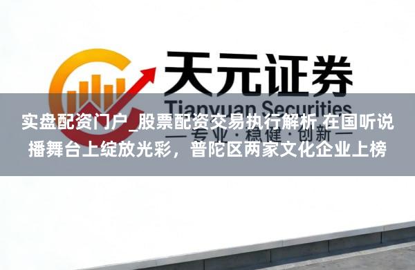 实盘配资门户_股票配资交易执行解析 在国听说播舞台上绽放光彩，普陀区两家文化企业上榜
