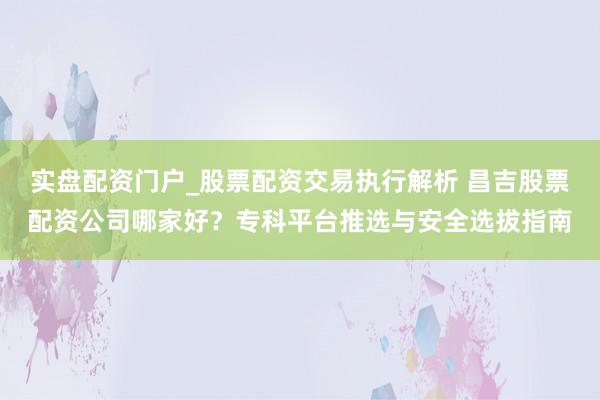 实盘配资门户_股票配资交易执行解析 昌吉股票配资公司哪家好？专科平台推选与安全选拔指南