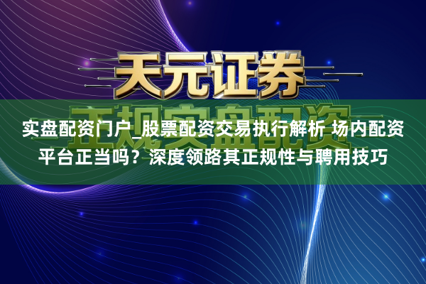 实盘配资门户_股票配资交易执行解析 场内配资平台正当吗？深度领路其正规性与聘用技巧