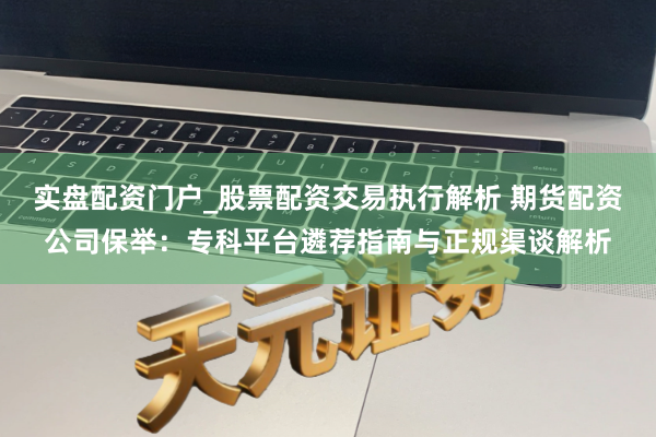 实盘配资门户_股票配资交易执行解析 期货配资公司保举：专科平台遴荐指南与正规渠谈解析