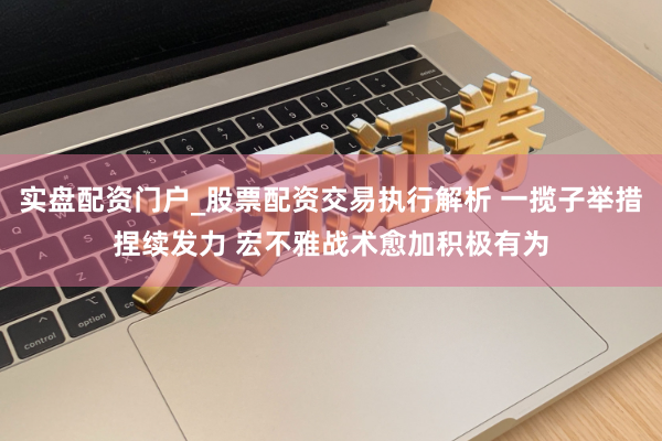 实盘配资门户_股票配资交易执行解析 一揽子举措捏续发力 宏不雅战术愈加积极有为