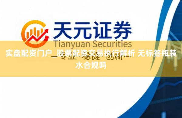 实盘配资门户_股票配资交易执行解析 无标签瓶装水合规吗