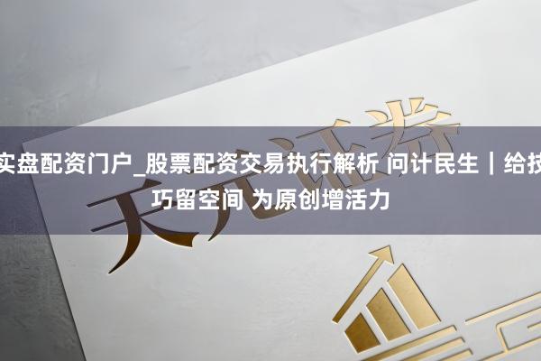实盘配资门户_股票配资交易执行解析 问计民生|给技巧留空间 为原创增活力