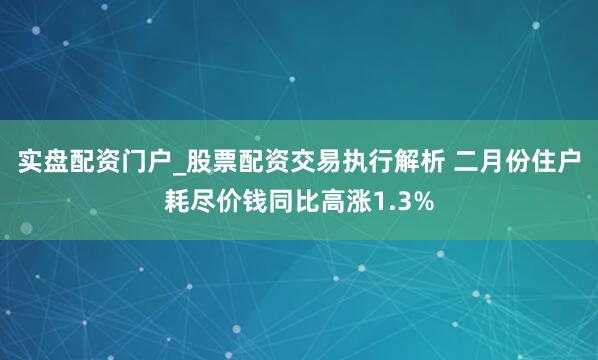 实盘配资门户_股票配资交易执行解析 二月份住户耗尽价钱同比高涨1.3%
